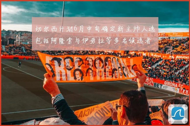 切尔西计划6月中旬确定新主帅人选包括阿隆索与伊劳拉等多名候选者