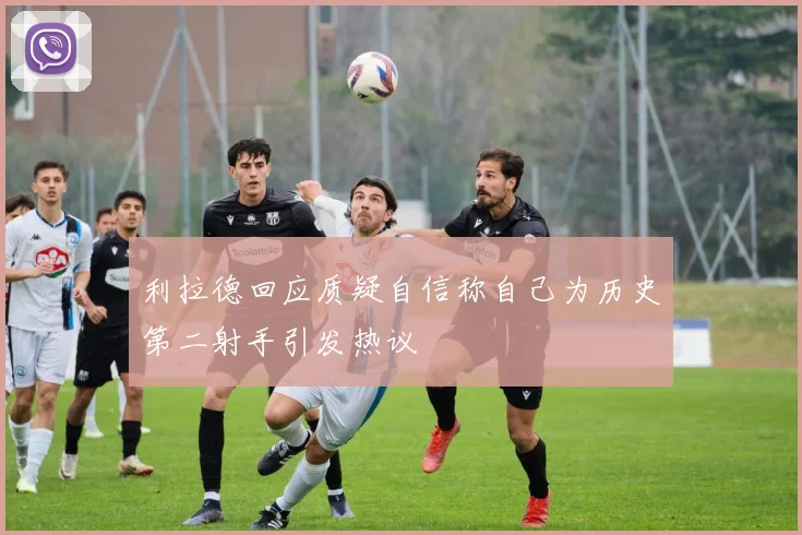 利拉德回应质疑自信称自己为历史第二射手引发热议
