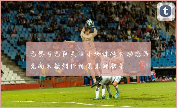 巴黎与巴萨关注小蜘蛛转会动态马竞尚未接到任何俱乐部联系