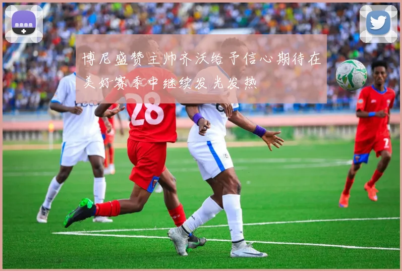 博尼盛赞主帅齐沃给予信心期待在美好赛季中继续发光发热