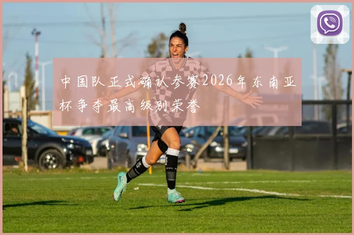 中国队正式确认参赛2026年东南亚杯争夺最高级别荣誉