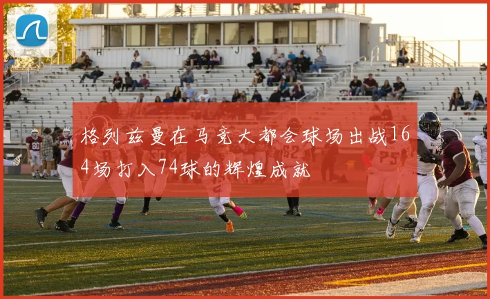 格列兹曼在马竞大都会球场出战164场打入74球的辉煌成就