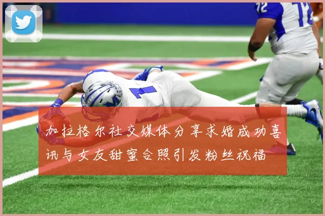 加拉格尔社交媒体分享求婚成功喜讯与女友甜蜜合照引发粉丝祝福