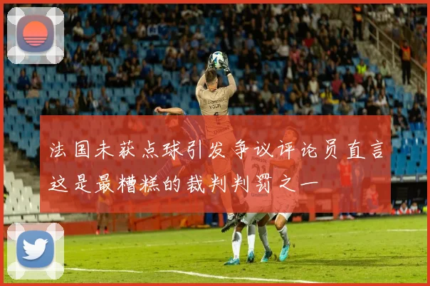 法国未获点球引发争议评论员直言这是最糟糕的裁判判罚之一