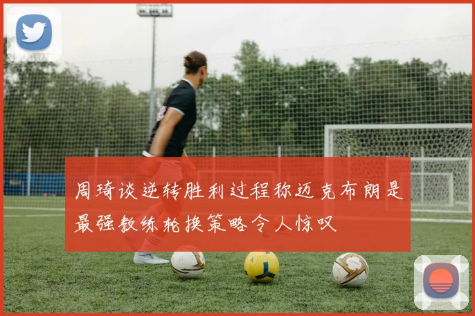 周琦谈逆转胜利过程称迈克布朗是最强教练轮换策略令人惊叹