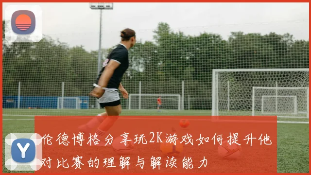伦德博格分享玩2K游戏如何提升他对比赛的理解与解读能力