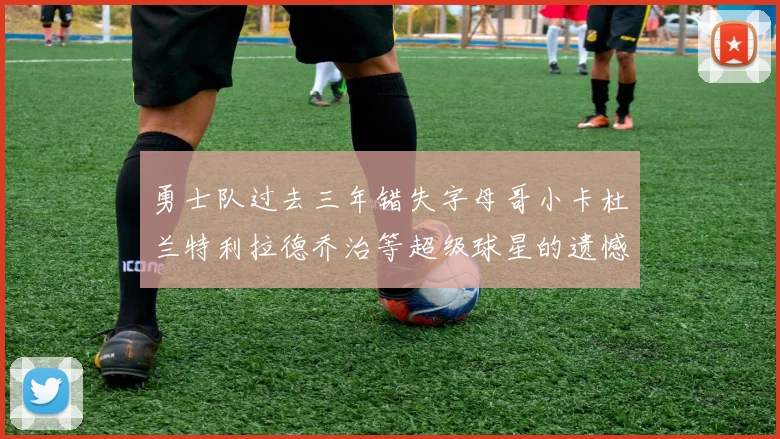 勇士队过去三年错失字母哥小卡杜兰特利拉德乔治等超级球星的遗憾回顾