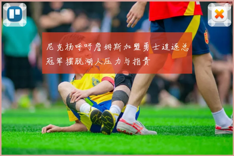 尼克杨呼吁詹姆斯加盟勇士追逐总冠军摆脱湖人压力与指责