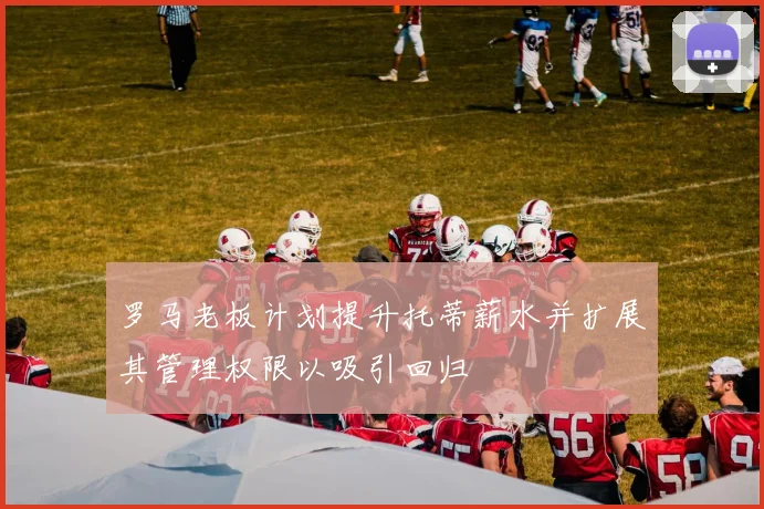 罗马老板计划提升托蒂薪水并扩展其管理权限以吸引回归